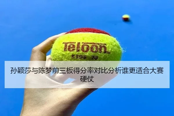 孙颖莎与陈梦前三板得分率对比分析谁更适合大赛硬仗